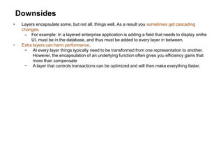 Downsides
• Layers encapsulate some, but not all, things well. As a result you sometimes get cascading
changes.
– For example: In a layered enterprise application is adding a field that needs to display onthe
UI, must be in the database, and thus must be added to every layer in between.
• Extra layers can harm performance.
− At every layer things typically need to be transformed from one representation to another.
However, the encapsulation of an underlying function often gives you efficiency gains that
more than compensate
− A layer that controls transactions can be optimized and will then make everything faster.
 