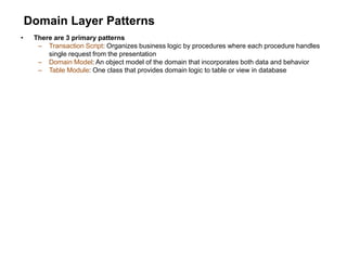 Domain Layer Patterns
• There are 3 primary patterns
– Transaction Script: Organizes business logic by procedures where each procedure handles
single request from the presentation
– Domain Model: An object model of the domain that incorporates both data and behavior
– Table Module: One class that provides domain logic to table or view in database
 
