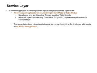 Service Layer
• A common approach in handling domain logic is to split the domain layer in two
− A Service Layer is placed over an underlying Domain Model or Table Module
• Usually you only get this with a Domain Model or Table Module
• A domain layer that uses only Transaction Script isn't complex enough to warrant a
separate layer
− The presentation logic interacts with the domain purely through the Service Layer, which acts
as an API for the application.
 