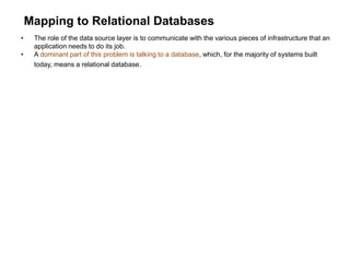 Mapping to Relational Databases
• The role of the data source layer is to communicate with the various pieces of infrastructure that an
application needs to do its job.
• A dominant part of this problem is talking to a database, which, for the majority of systems built
today, means a relational database.
 