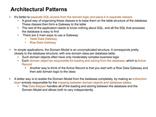 Architectural Patterns
• It's better to separate SQL access from the domain logic and place it in separate classes
− A good way of organizing these classes is to base them on the table structure of the database
These classes then form a Gateway to the table
− The rest of the application needs to know nothing about SQL, and all the SQL that accesses
the database is easy to find
− There are 2 main ways to use a Gateway:
• Table Data Gateway
• Row Data Gateway
• In simple applications, the Domain Model is an uncomplicated structure. It corresponds pretty
closely to the database structure, with one domain class per database table.
− Such domain objects often have only moderately complex business logic
− Each domain object be responsible for loading and saving from the database, which is Active
Record
• Another way to think of the Active Record is that you start with a Row Data Gateway and
then add domain logic to the class
• A better way is to isolate the Domain Model from the database completely, by making an indirection
layer entirely responsible for the mapping between domain objects and database tables.
− This Data Mapper handles all of the loading and storing between the database and the
Domain Model and allows both to vary independently.
 