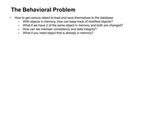 The Behavioral Problem
• How to get various object to load and save themselves to the database
– With objects in memory, how can keep track of modified objects?
– What if we have 2 of the same object in memory and both are changed?
– How can we maintain consistency and data integrity?
– What if you need object that is already in memory?
 