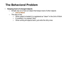 The Behavioral Problem
• Keeping track of changed objects
– Simple way is to have an object that keeps track of other objects
• Unit of Work
– The idea is this
• When object is loaded it is registered as "clean" in the Unit of Work
• If modified, it is marked "dirty"
• When writing all objects back, just write the dirty ones
 