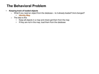 The Behavioral Problem
• Keeping track of loaded objects
– What if you need an object from the database – Is it already loaded? And changed?
• Identity Map
– The idea is this
• Keep all objects in a map and check get them from the map
• If they are not in the map, load them from the database
 