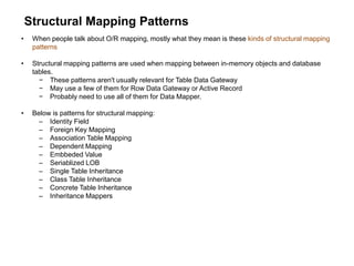 Structural Mapping Patterns
• When people talk about O/R mapping, mostly what they mean is these kinds of structural mapping
patterns
• Structural mapping patterns are used when mapping between in-memory objects and database
tables.
− These patterns aren't usually relevant for Table Data Gateway
− May use a few of them for Row Data Gateway or Active Record
− Probably need to use all of them for Data Mapper.
• Below is patterns for structural mapping:
– Identity Field
– Foreign Key Mapping
– Association Table Mapping
– Dependent Mapping
– Embbeded Value
– Seriablized LOB
– Single Table Inheritance
– Class Table Inheritance
– Concrete Table Inheritance
– Inheritance Mappers
 