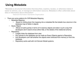 Using Metadata
"Metadata is structured information that describes, explains, locates, or otherwise makes it
easier to retrieve, use, or manage an information resource. Metadata is often called data about
data or information about information“
National Information Standards Organization
• There are some patterns for O/R Metadata Mapping
− Metadata Mapping:
• Based on boiling down the mapping into a metadata file that details how columns in the
database map to fields in objects
− Query Object:
• Allows to build queries in terms of in-memory objects and data in such a way that
developers don't need to know either SQL or the details of the relational schema.
− Repository:
• Largely hides the database from view
• Any queries to the database can be made as Query Objects against a Repository
• And developers can't tell whether the objects were retrieved from memory or from the
database.
• Repository works well with rich Domain Model systems.
 