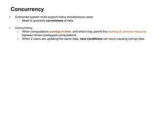 Concurrency
• Enterprise system must support many simultaneous users
– Need to guaranty correctness of data
• Concurrency
– When computations overlap in time, and which may permit the sharing of common resource
between those overlapped computations
– When 2 users are updating the same data, race conditions can occur causing corrupt data
 