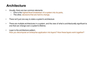 Architecture
• Usually, there are two common elements:
– One is the highest-level breakdown of a system into its parts;
– The other, decisions that are hard to change.
• There isn't just one way to state a system's architecture
• There are multiple architectures in a system, and the view of what is architecturally significant is
one that can change over a system's lifetime.
• Layer is the architecture pattern.
How you decompose an enterprise application into layers? How these layers work together?
 