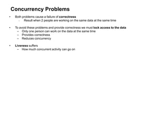Concurrency Problems
• Both problems cause a failure of correctness
 Result when 2 people are working on the same data at the same time
• To avoid these problems and provide correctness we must lock access to the data
– Only one person can work on the data at the same time
– Provides correctness
– Reduces concurrency
• Liveness suffers
– How much concurrent activity can go on
 