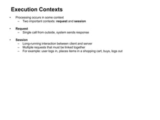 Execution Contexts
• Processing occurs in some context
– Two important contexts: request and session
• Request
– Single call from outside, system sends response
• Session
– Long-running interaction between client and server
– Multiple requests that must be linked together
– For example: user logs in, places items in a shopping cart, buys, logs out
 