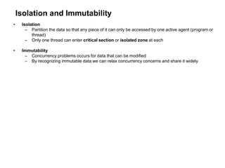 Isolation and Immutability
• Isolation
– Partition the data so that any piece of it can only be accessed by one active agent (program or
thread)
– Only one thread can enter critical section or isolated zone at each
• Immutability
– Concurrency problems occurs for data that can be modified
– By recognizing immutable data we can relax concurrency concerns and share it widely
 