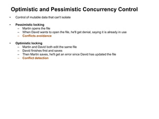 Optimistic and Pessimistic Concurrency Control
• Control of mutable data that can't isolate
• Pessimistic locking
– Martin opens the file
– When David wants to open the file, he'll get denial, saying it is already in use
– Conflicts avoidance
• Optimistic locking
– Martin and David both edit the same file
– David finishes first and saves
– Then Martin saves, he'll get an error since David has updated the file
– Conflict detection
 