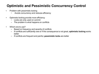 Optimistic and Pessimistic Concurrency Control
• Problem with pessimistic locking
− Avoids concurrency and reduces efficiency
• Optimistic locking provide more efficiency
− Locks are only used on commit
– The problem is what happens on conflicts
• Which one to use?
– Based on frequency and severity of conflicts
– If conflicts are sufficiently rare or if the consequence is not great, optimistic locking works
better
– If conflicts are frequent and painful, pessimistic locks are better
 