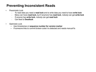 Preventing Inconsistent Reads
• Pessimistic Lock
 To read data you need a read lock and to write data you need to have write lock
 Many can have read lock, but if anymore has read lock, nobody can get write lock
 If anyone has write lock, nobody can get read lock
 Can lead to Deadlock
• Optimistic Lock
– Use timestamps or sequence number for version marker
– If someone tries to commit broken code it is detected and needs manual fix
 