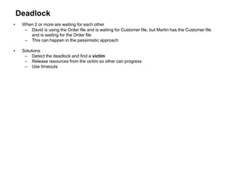 Deadlock
• When 2 or more are waiting for each other
– David is using the Order file and is waiting for Customer file, but Martin has the Customer file
and is waiting for the Order file
– This can happen in the pessimistic approach
• Solutions
– Detect the deadlock and find a victim
– Release resources from the victim so other can progress
– Use timeouts
 