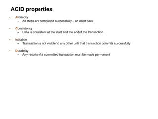 ACID properties
• Atomicity
– All steps are completed successfully – or rolled back
• Consistency
– Data is consistent at the start and the end of the transaction
• Isolation
– Transaction is not visible to any other until that transaction commits successfully
• Durability
– Any results of a committed transaction must be made permanent
 