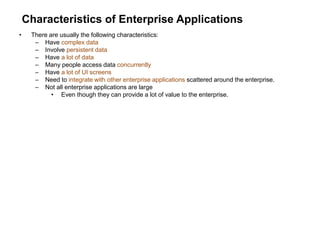 Characteristics of Enterprise Applications
• There are usually the following characteristics:
– Have complex data
– Involve persistent data
– Have a lot of data
– Many people access data concurrently
– Have a lot of UI screens
– Need to integrate with other enterprise applications scattered around the enterprise.
– Not all enterprise applications are large
• Even though they can provide a lot of value to the enterprise.
 