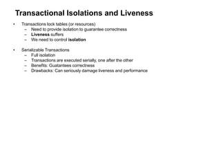 Transactional Isolations and Liveness
• Transactions lock tables (or resources)
– Need to provide isolation to guarantee correctness
– Liveness suffers
– We need to control isolation
• Serializable Transactions
– Full isolation
– Transactions are executed serially, one after the other
– Benefits: Guatantees correctness
– Drawbacks: Can seriously damage liveness and performance
 