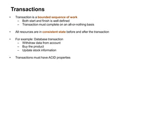 Transactions
• Transaction is a bounded sequence of work
– Both start and finish is well defined
– Transaction must complete on an all-or-nothing basis
• All resources are in consistent state before and after the transaction
• For example: Database transaction
– Withdraw data from account
– Buy the product
– Update stock information
• Transactions must have ACID properties
 