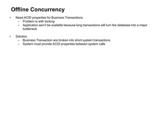 Offline Concurrency
• Need ACID properties for Business Transactions
– Problem is with locking
– Application won’t be scalable because long transactions will turn the database into a major
bottleneck
• Solution
– Business Transaction are broken into short system transactions
– System must provide ACID properties between system calls
 