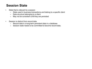 Session State
• State that is relevant to a session
– State used in business transactions and belong to a specific client
– Data structure belonging to a client
– May not be consistent until they are persisted
• Session is distinct from record data
– Record data is a long-term persistent data in a database
– Session state needs to be committed to become record data.
 