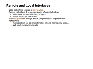 Remote and Local Interfaces
• Local call within a process is very, very fast
• Remote call between 2 processes is order-of-magnitude slower
– Marshalling and un-marshalling of objects
– Data transfer over the network
• With fine-grained OO design, remote components can kill performance
• For example
– Address object has get and set method for each member, city, street...
– Will result in many remote calls
 