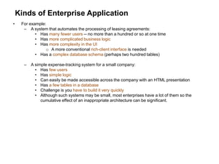 Kinds of Enterprise Application
• For example:
– A system that automates the processing of leasing agreements:
• Has many fewer users -- no more than a hundred or so at one time
• Has more complicated business logic
• Has more complexity in the UI
o A more conventional rich-client interface is needed
• Has a complex database schema (perhaps two hundred tables)
– A simple expense-tracking system for a small company:
• Has few users
• Has simple logic
• Can easily be made accessible across the company with an HTML presentation
• Has a few tables in a database
• Challenge is you have to build it very quickly
• Although such systems may be small, most enterprises have a lot of them so the
cumulative effect of an inappropriate architecture can be significant.
 