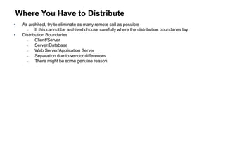 Where You Have to Distribute
• As architect, try to eliminate as many remote call as possible
 If this cannot be archived choose carefully where the distribution boundaries lay
• Distribution Boundaries
 Client/Server
 Server/Database
 Web Server/Application Server
 Separation due to vendor differences
 There might be some genuine reason
 
