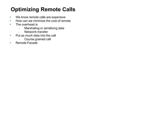 Optimizing Remote Calls
• We know remote calls are expensive
• How can we minimize the cost of remote
• The overhead is
 Marshaling or serializing data
 Networrk transfer
• Put as much data into the call
 Course grained call
• Remote Facade
 