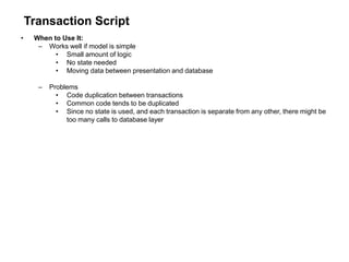Transaction Script
• When to Use It:
– Works well if model is simple
• Small amount of logic
• No state needed
• Moving data between presentation and database
– Problems
• Code duplication between transactions
• Common code tends to be duplicated
• Since no state is used, and each transaction is separate from any other, there might be
too many calls to database layer
 