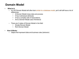 Domain Model
• What Is It:
– An OO Domain Model will often look similar to a database model, yet it will still have a lot of
differences:
• A Domain Model mixes data and process
• It has multivalued attributes
• It has a complex web of associations,
• And a Domain Model uses inheritance
– There are 2 styles of Domain Model in the field:
• Simple Domain Model
• Rich Domain Model
• How It Works:
– Object that represent data and business rules (behavior)
 