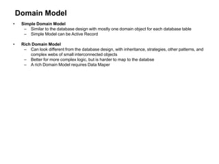 Domain Model
• Simple Domain Model
– Similar to the database design with mostly one domain object for each database table
– Simple Model can be Active Record
• Rich Domain Model
– Can look different from the database design, with inheritance, strategies, other patterns, and
complex webs of small interconnected objects
– Better for more complex logic, but is harder to map to the databse
– A rich Domain Model requires Data Maper
 