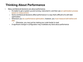 Thinking About Performance
• Many architectural decisions are about performance.
– It's better to get a system up and running, instrument it, and then use an optimization process
based on measurement.
– Some architectural decisions affect performance in a way that's difficult to fix with later
optimization.
– Whenever you do a performance optimization, however, you must measure both before and
after
• Otherwise, you may just be making your code harder to read
– A significant change in configuration may invalidate any facts about performance
 