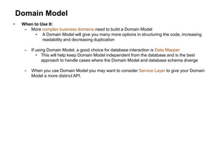 Domain Model
• When to Use It:
– More complex business domains need to build a Domain Model
• A Domain Model will give you many more options in structuring the code, increasing
readability and decreasing duplication
– If using Domain Model, a good choice for database interaction is Data Mapper
• This will help keep Domain Model independent from the database and is the best
approach to handle cases where the Domain Model and database schema diverge
– When you use Domain Model you may want to consider Service Layer to give your Domain
Model a more distinct API.
 