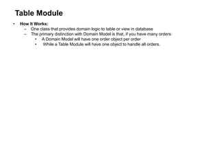 Table Module
• How It Works:
– One class that provides domain logic to table or view in database
– The primary distinction with Domain Model is that, if you have many orders:
• A Domain Model will have one order object per order
• While a Table Module will have one object to handle all orders.
 