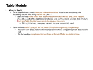 Table Module
• When to Use It:
– Table Module is very much based on table-oriented data, it makes sense when you're
accessing tabular data using Record Set (.NET)
• Table Module works better than a combination of Domain Model and Active Record
when other parts of the application are based on a common table-oriented data structure.
• Don't see Table Module very much in the Java environment,
o Although that may change as row sets become more widely used.
– Table Module doesn't give you the full power of objects in organizing complex logic.
• You can't have direct instance-to-instance relationships, and polymorphism doesn't work
well
• So, for handling complicated domain logic, a Domain Model is a better choice.
 