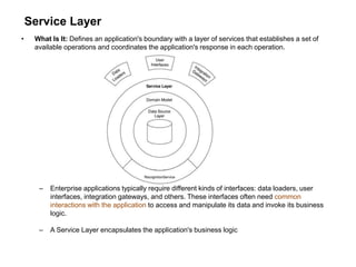 Service Layer
• What Is It: Defines an application's boundary with a layer of services that establishes a set of
available operations and coordinates the application's response in each operation.
– Enterprise applications typically require different kinds of interfaces: data loaders, user
interfaces, integration gateways, and others. These interfaces often need common
interactions with the application to access and manipulate its data and invoke its business
logic.
– A Service Layer encapsulates the application's business logic
 