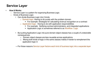 Service Layer
• How It Works:
– Service Layer is a pattern for organizing Business Logic
– Kinds of Business Logic:
• Can divide Business Logic into 2 kinds:
o Domain logic: Having to do purely with the problem domain
 For example: Strategies for calculating revenue recognition on a contract
o Application logic: Having to do with application responsibilities
 For example: Notifying contract administrators, and integrated applications
 Application Logic is sometimes referred to as Workflow Logic
• But putting Application Logic into pure domain object classes has a couple of undesirable
consequences.
o Domain object classes are less reusable across applications
o Mixing both kinds of logic in the same classes makes it harder to reimplement the
application logic in
→ For these reasons Service Layer factors each kind of business logic into a separate layer
 
