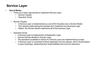 Service Layer
• How It Works:
– There are 2 basic approaches to implement Service Layer:
• Domain Façade
• Operation Script
– Domain Façade
• A Service Layer is implemented as a set of thin facades over a Domain Model
• The classes implementing the facades don't implement any Business Logic
• Rather, the Domain Model implements all of the business Logic.
− Operation Script
• A Service Layer is implemention of Application Logic
• Use the Domain Model for Domain Logic
• The operations available to clients of a Service Layer are implemented as scripts
• A Service Layer is comprised of these application service classes, which should extend
a Layer Supertype, abstracting their responsibilities and common behaviors.
 