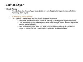 Service Layer
• How It Works:
– The interface of a Service Layer class declares a set of application operations available to
interfacing client layers
– To Remote or Not to Remote:
• Service Layer classes are well suited to remote invocation
o However, remote invocation comes at the cost of dealing with object distribution
o The better to start with a locally invocable Service Layer whose method signatures
deal in domain objects
o Add remotability when need it (if ever) by putting Remote Facades on Service
Layer or having Service Layer objects implement remote interfaces.
 