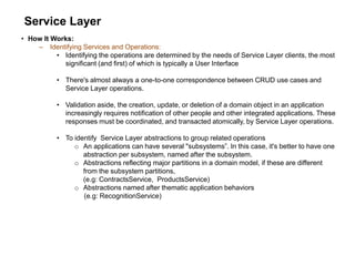 Service Layer
• How It Works:
– Identifying Services and Operations:
• Identifying the operations are determined by the needs of Service Layer clients, the most
significant (and first) of which is typically a User Interface
• There's almost always a one-to-one correspondence between CRUD use cases and
Service Layer operations.
• Validation aside, the creation, update, or deletion of a domain object in an application
increasingly requires notification of other people and other integrated applications. These
responses must be coordinated, and transacted atomically, by Service Layer operations.
• To identify Service Layer abstractions to group related operations
o An applications can have several "subsystems”. In this case, it's better to have one
abstraction per subsystem, named after the subsystem.
o Abstractions reflecting major partitions in a domain model, if these are different
from the subsystem partitions,
(e.g: ContractsService, ProductsService)
o Abstractions named after thematic application behaviors
(e.g: RecognitionService)
 