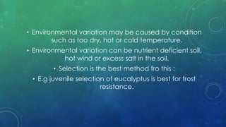 • Environmental variation may be caused by condition
such as too dry, hot or cold temperature.
• Environmental variation can be nutrient deficient soil,
hot wind or excess salt in the soil.
• Selection is the best method fro this :
• E.g juvenile selection of eucalyptus is best for frost
resistance.
 