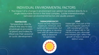 INDIVIDUAL ENVIRONMENTAL FACTORS
• The impact of a change in environment can seldom be related directly to a
single measurable factor in the total complex. Subtle interrelationships
between environmental factors are usually present.
TEMPERATURE
Temperature directly
affects the day-to-day
physiological processes
of plants and indirectly
influences their seasonal
or cyclic development.
THERMOPERIODICITY
Plants not only respond to
maximum, minimum, and
optimum temperatures, but
some also grow or develop
best with an alternation of
daily or seasonal
temperatures.
LIGHT
Visible light, that part of the
electromagnetic spectrum
with wavelengths in the
range of about 400 to 760
mill microns, plus ultraviolet
and infrared light, affect the
growth of trees in several
distinct ways.
 