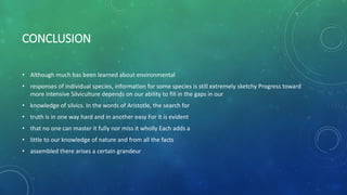 CONCLUSION
• Although much has been learned about environmental
• responses of individual species, information for some species is still extremely sketchy Progress toward
more intensive Silviculture depends on our ability to fill in the gaps in our
• knowledge of silvics. In the words of Aristotle, the search for
• truth is in one way hard and in another easy For it is evident
• that no one can master it fully nor miss it wholly Each adds a
• little to our knowledge of nature and from all the facts
• assembled there arises a certain grandeur
 
