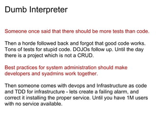 Dumb Interpreter
Someone once said that there should be more tests than code.
Then a horde followed back and forgot that good code works.
Tons of tests for stupid code. DOJOs follow up. Until the day
there is a project which is not a CRUD.
Best practices for system administration should make
developers and syadmins work together.
Then someone comes with devops and Infrastructure as code
and TDD for infrastructure - lets create a failing alarm, and
correct it installing the proper service. Until you have 1M users
with no service available.
 