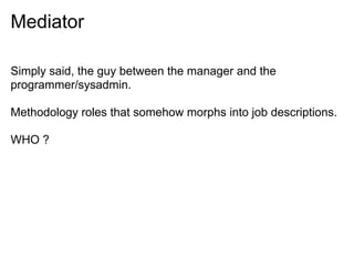 Mediator
Simply said, the guy between the manager and the
programmer/sysadmin.
Methodology roles that somehow morphs into job descriptions.
WHO ?
 