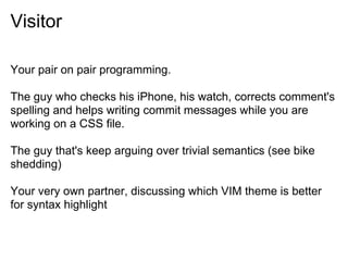 Visitor
Your pair on pair programming.
The guy who checks his iPhone, his watch, corrects comment's
spelling and helps writing commit messages while you are
working on a CSS file.
The guy that's keep arguing over trivial semantics (see bike
shedding)
Your very own partner, discussing which VIM theme is better
for syntax highlight
 