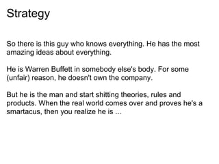 Strategy
So there is this guy who knows everything. He has the most
amazing ideas about everything.
He is Warren Buffett in somebody else's body. For some
(unfair) reason, he doesn't own the company.
But he is the man and start shitting theories, rules and
products. When the real world comes over and proves he's a
smartacus, then you realize he is ...
 