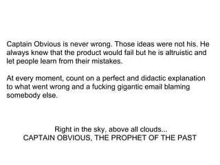 Captain Obvious is never wrong. Those ideas were not his. He
always knew that the product would fail but he is altruistic and
let people learn from their mistakes.
At every moment, count on a perfect and didactic explanation
to what went wrong and a fucking gigantic email blaming
somebody else.
Right in the sky, above all clouds...
CAPTAIN OBVIOUS, THE PROPHET OF THE PAST
 