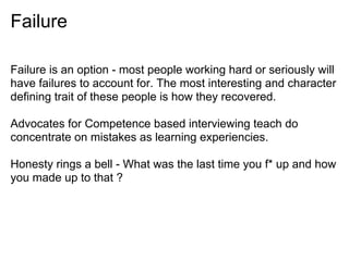 Failure
Failure is an option - most people working hard or seriously will
have failures to account for. The most interesting and character
defining trait of these people is how they recovered.
Advocates for Competence based interviewing teach do
concentrate on mistakes as learning experiencies.
Honesty rings a bell - What was the last time you f* up and how
you made up to that ?
 
